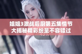 姐姐3激戰后廚第五集情節大揭秘精彩紛呈不容錯過