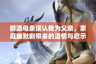 醉酒母親誤認(rèn)我為父親，家庭幽默劇帶來的溫情與啟示