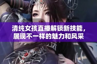 清純女孩直播解鎖新技能，展現不一樣的魅力和風采