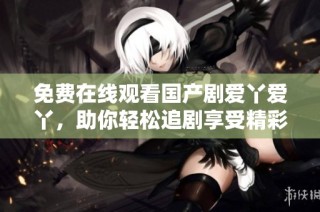 免費(fèi)在線觀看國產(chǎn)劇愛丫愛丫，助你輕松追劇享受精彩劇情