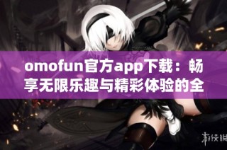 omofun官方app下載：暢享無限樂趣與精彩體驗的全新選擇
