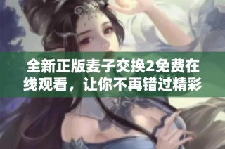 全新正版麥子交換2免費在線觀看，讓你不再錯過精彩內(nèi)容