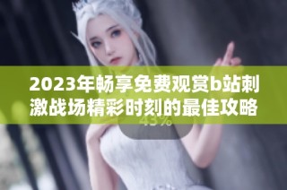 2023年暢享免費觀賞b站刺激戰(zhàn)場精彩時刻的最佳攻略