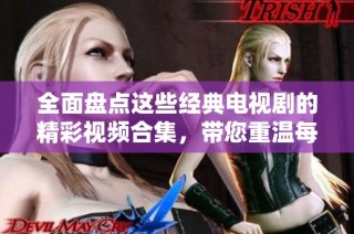 全面盤點這些經典電視劇的精彩視頻合集，帶您重溫每一個動人瞬間