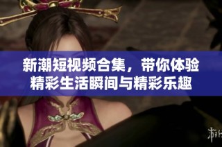 新潮短視頻合集，帶你體驗(yàn)精彩生活瞬間與精彩樂趣