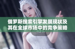 俄羅斯搜索引擎發展現狀及其在全球市場中的競爭策略分析