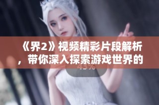 《界2》視頻精彩片段解析，帶你深入探索游戲世界的魅力與奧秘