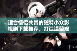 適合情侶共賞的獨特小眾影視劇下載推薦，打造溫馨觀影時光