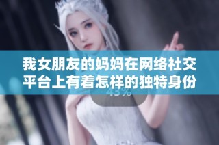 我女朋友的媽媽在網絡社交平臺上有著怎樣的獨特身份與魅力