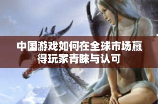 中國游戲如何在全球市場贏得玩家青睞與認可