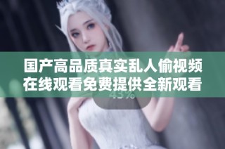 國產高品質真實亂人偷視頻在線觀看免費提供全新觀看體驗