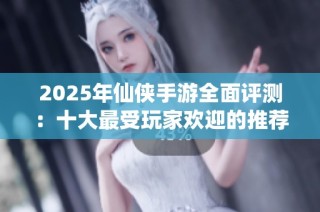 2025年仙俠手游全面評測：十大最受玩家歡迎的推薦游戲解析