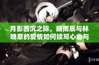 月影西沉之際，顧南辰與林晚意的愛情如何續寫心曲與命運交織