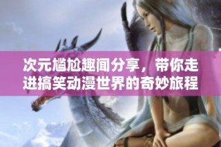 次元尷尬趣聞分享，帶你走進搞笑動漫世界的奇妙旅程