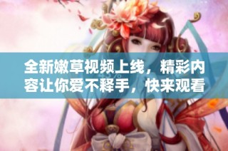 全新嫩草視頻上線，精彩內容讓你愛不釋手，快來觀看吧！