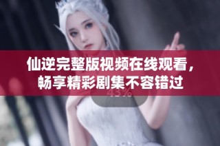 仙逆完整版視頻在線觀看，暢享精彩劇集不容錯(cuò)過(guò)