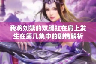 我將劉姨的雙腿扛在肩上發(fā)生在第幾集中的劇情解析