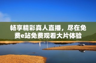 暢享精彩真人直播，盡在免費e站免費觀看大片體驗