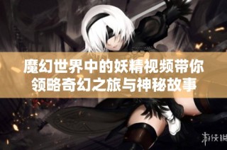 魔幻世界中的妖精視頻帶你領(lǐng)略奇幻之旅與神秘故事