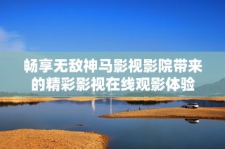 暢享無敵神馬影視影院帶來的精彩影視在線觀影體驗