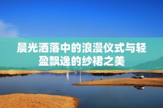 晨光灑落中的浪漫儀式與輕盈飄逸的紗裙之美