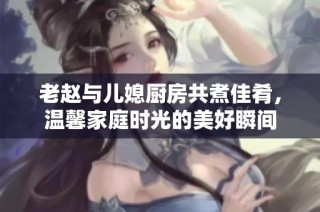 老趙與兒媳廚房共煮佳肴，溫馨家庭時光的美好瞬間