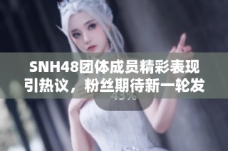 SNH48團體成員精彩表現引熱議，粉絲期待新一輪發展動態