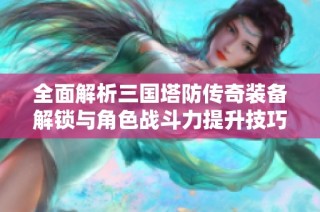 全面解析三國塔防傳奇裝備解鎖與角色戰斗力提升技巧
