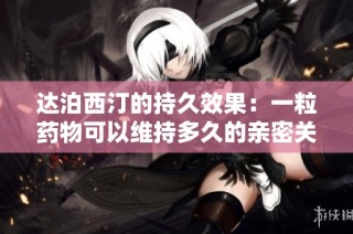 達泊西汀的持久效果：一粒藥物可以維持多久的親密關(guān)系體驗