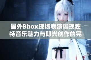 國外Bbox現(xiàn)場表演展現(xiàn)獨(dú)特音樂魅力與即興創(chuàng)作的完美結(jié)合