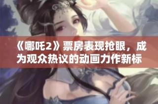《哪吒2》票房表現搶眼，成為觀眾熱議的動畫力作新標桿