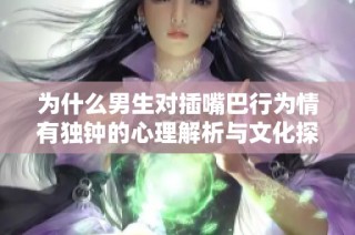 為什么男生對(duì)插嘴巴行為情有獨(dú)鐘的心理解析與文化探討