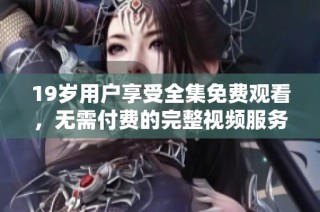 19歲用戶享受全集免費觀看，無需付費的完整視頻服務(wù)揭秘