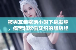 被男友親密兩小時下身發(fā)腫，痛苦和歡愉交織的尷尬經(jīng)歷分享