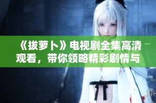 《拔蘿卜》電視劇全集高清觀看，帶你領略精彩劇情與角色魅力