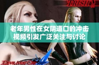 老年男性在女陰道口的沖擊視頻引發廣泛關注與討論