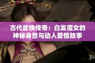 古代武俠傳奇：白發魔女的神秘身世與動人愛情故事