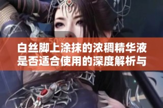 白絲腳上涂抹的濃稠精華液是否適合使用的深度解析與科學(xué)依據(jù)