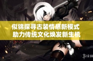 似錦探尋古裝情感新模式 助力傳統文化煥發新生機
