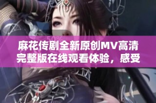 麻花傳劇全新原創(chuàng)MV高清完整版在線觀看體驗(yàn)，感受不一樣的精彩表演