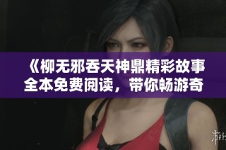 《柳無邪吞天神鼎精彩故事全本免費閱讀，帶你暢游奇幻世界》