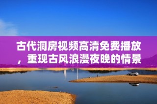 古代洞房視頻高清免費播放，重現古風浪漫夜晚的情景與故事