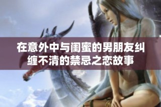 在意外中與閨蜜的男朋友糾纏不清的禁忌之戀故事