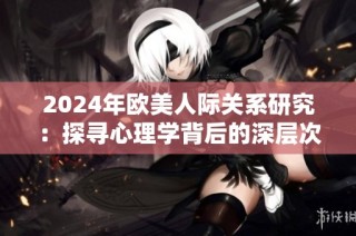 2024年歐美人際關(guān)系研究：探尋心理學(xué)背后的深層次動機與影響因素
