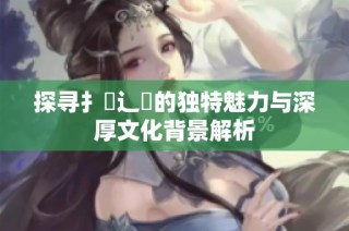 探尋扌喿辶畐的獨(dú)特魅力與深厚文化背景解析