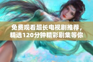 免費觀看超長電視劇推薦，精選120分鐘精彩劇集等你來欣賞