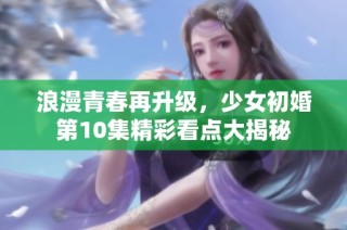 浪漫青春再升級，少女初婚第10集精彩看點大揭秘