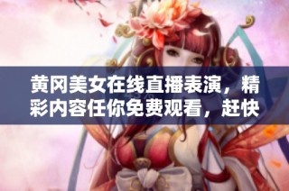 黃岡美女在線直播表演，精彩內容任你免費觀看，趕快來看吧