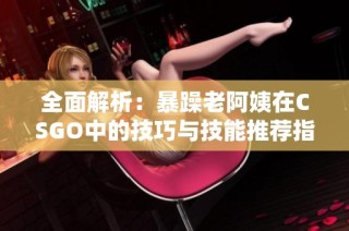 全面解析：暴躁老阿姨在CSGO中的技巧與技能推薦指南