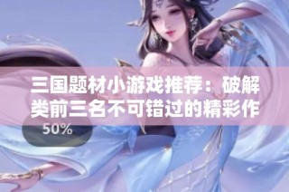 三國題材小游戲推薦：破解類前三名不可錯過的精彩作品